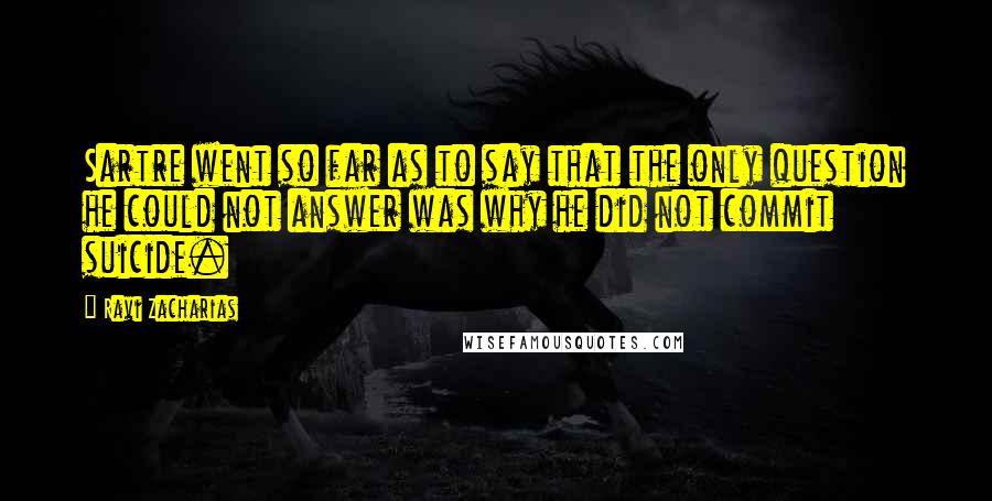 Ravi Zacharias Quotes: Sartre went so far as to say that the only question he could not answer was why he did not commit suicide.