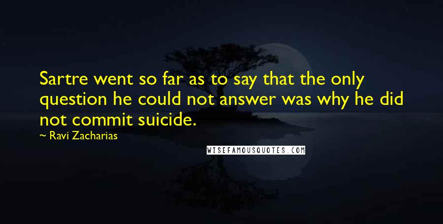 Ravi Zacharias Quotes: Sartre went so far as to say that the only question he could not answer was why he did not commit suicide.