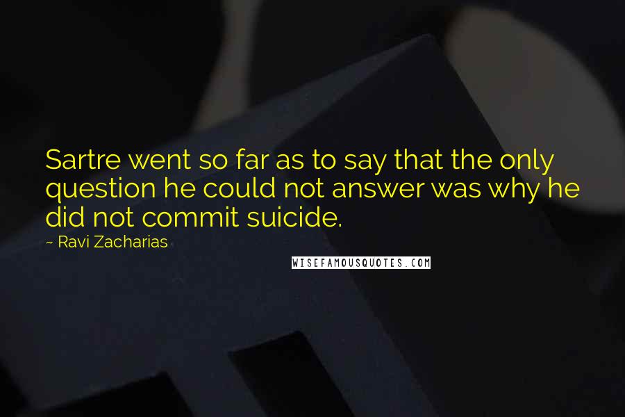 Ravi Zacharias Quotes: Sartre went so far as to say that the only question he could not answer was why he did not commit suicide.