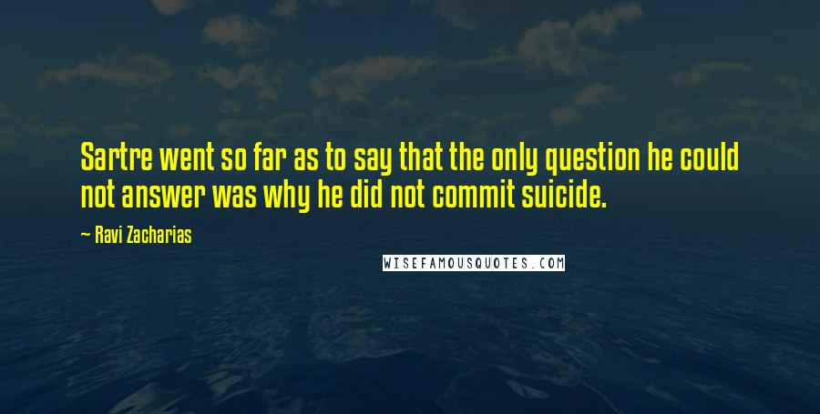 Ravi Zacharias Quotes: Sartre went so far as to say that the only question he could not answer was why he did not commit suicide.