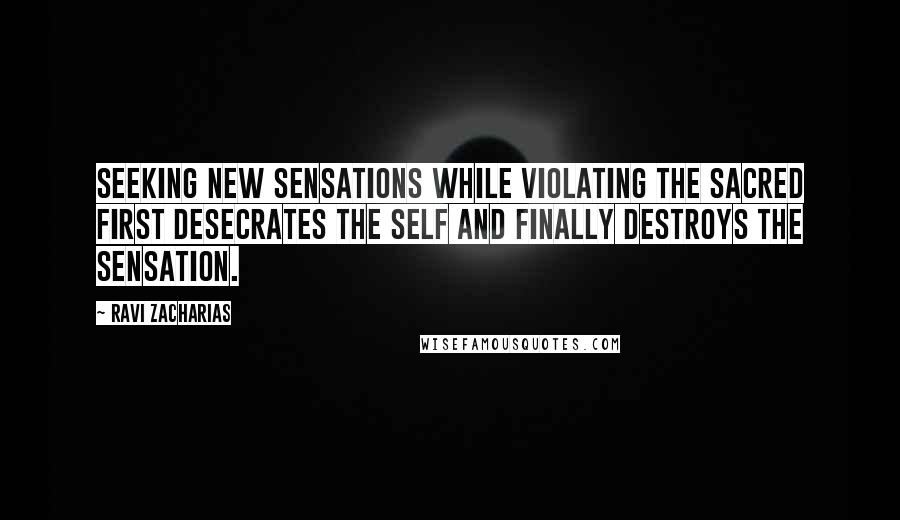 Ravi Zacharias Quotes: Seeking new sensations while violating the sacred first desecrates the self and finally destroys the sensation.