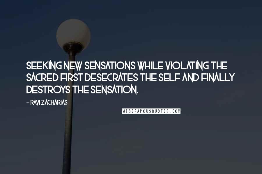 Ravi Zacharias Quotes: Seeking new sensations while violating the sacred first desecrates the self and finally destroys the sensation.