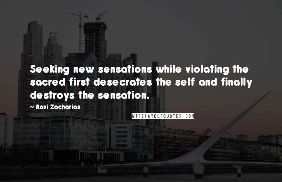 Ravi Zacharias Quotes: Seeking new sensations while violating the sacred first desecrates the self and finally destroys the sensation.