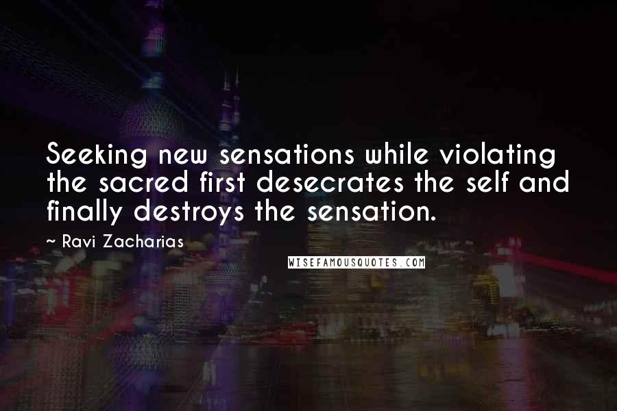 Ravi Zacharias Quotes: Seeking new sensations while violating the sacred first desecrates the self and finally destroys the sensation.