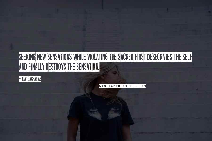 Ravi Zacharias Quotes: Seeking new sensations while violating the sacred first desecrates the self and finally destroys the sensation.