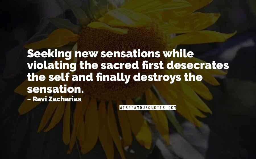 Ravi Zacharias Quotes: Seeking new sensations while violating the sacred first desecrates the self and finally destroys the sensation.