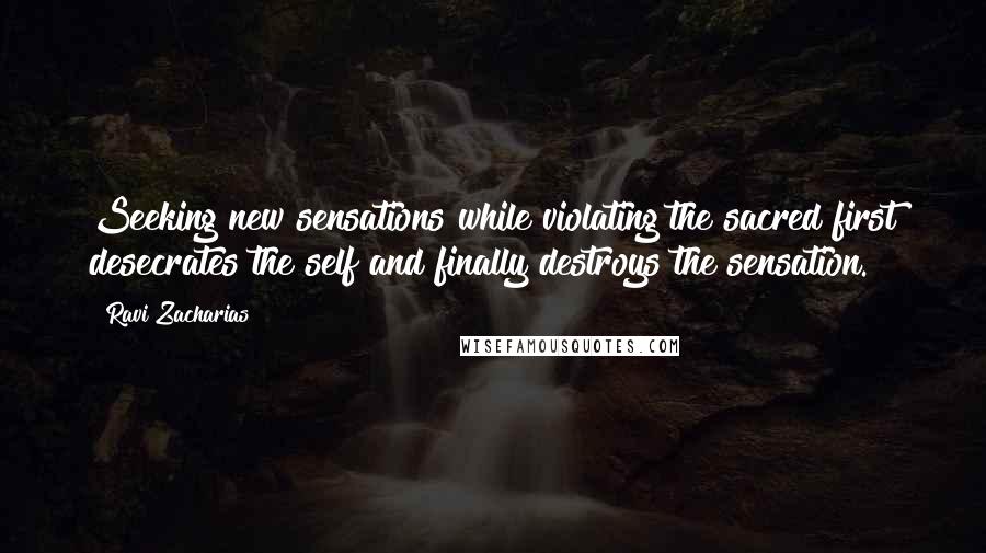 Ravi Zacharias Quotes: Seeking new sensations while violating the sacred first desecrates the self and finally destroys the sensation.