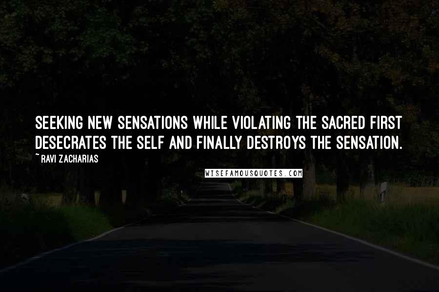 Ravi Zacharias Quotes: Seeking new sensations while violating the sacred first desecrates the self and finally destroys the sensation.