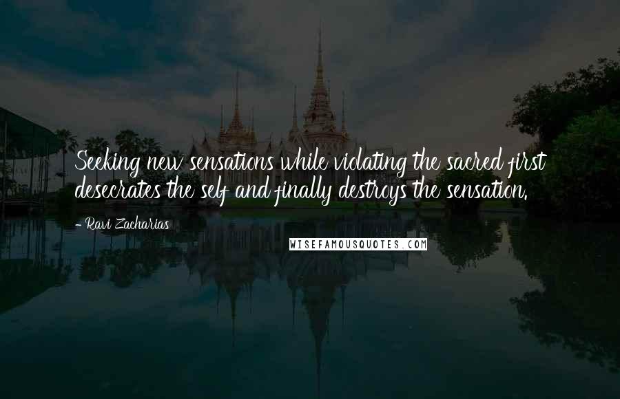 Ravi Zacharias Quotes: Seeking new sensations while violating the sacred first desecrates the self and finally destroys the sensation.