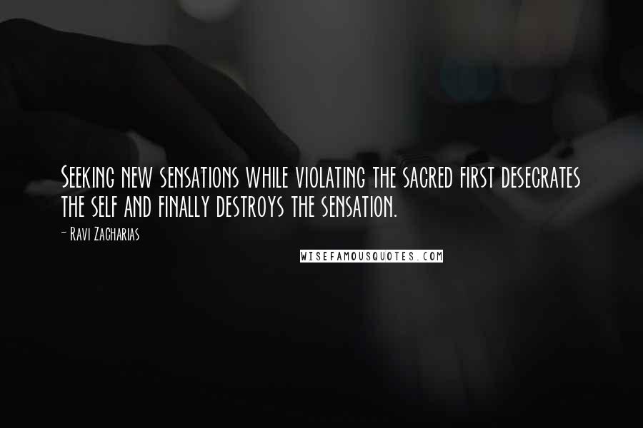 Ravi Zacharias Quotes: Seeking new sensations while violating the sacred first desecrates the self and finally destroys the sensation.