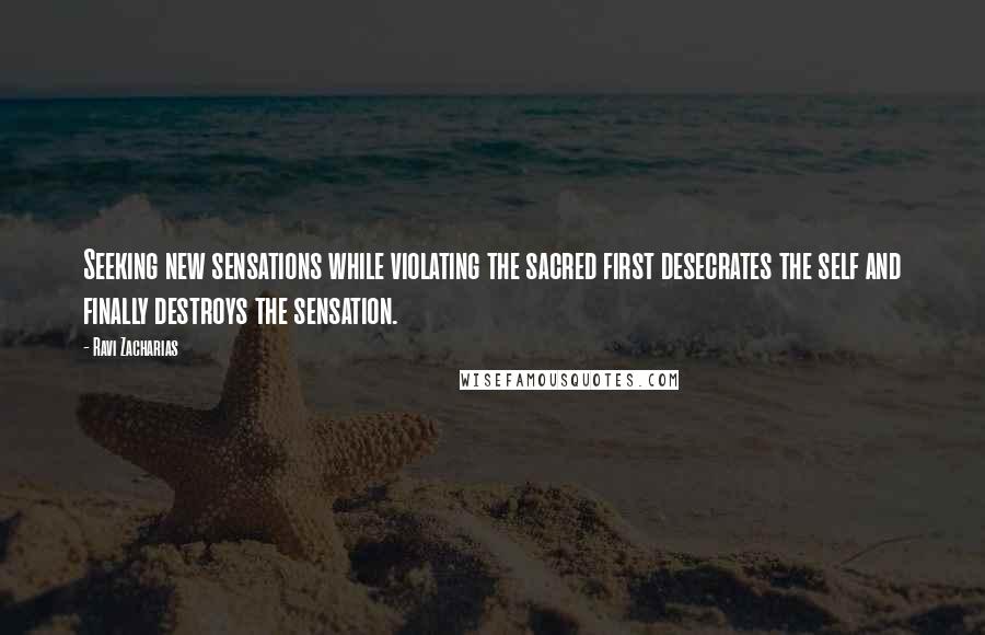 Ravi Zacharias Quotes: Seeking new sensations while violating the sacred first desecrates the self and finally destroys the sensation.