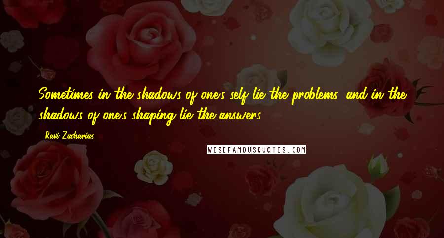 Ravi Zacharias Quotes: Sometimes in the shadows of one's self lie the problems, and in the shadows of one's shaping lie the answers.