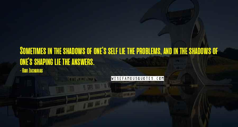 Ravi Zacharias Quotes: Sometimes in the shadows of one's self lie the problems, and in the shadows of one's shaping lie the answers.