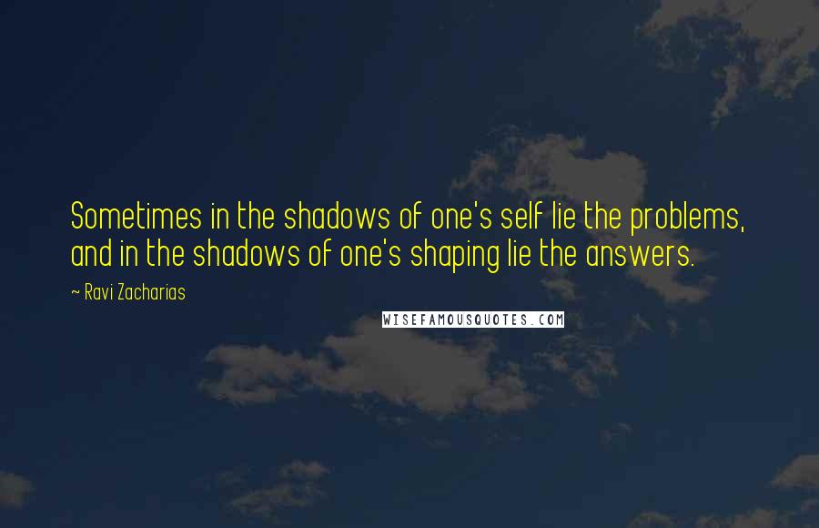 Ravi Zacharias Quotes: Sometimes in the shadows of one's self lie the problems, and in the shadows of one's shaping lie the answers.