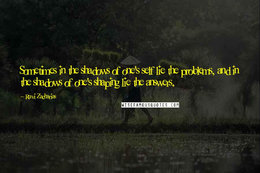 Ravi Zacharias Quotes: Sometimes in the shadows of one's self lie the problems, and in the shadows of one's shaping lie the answers.