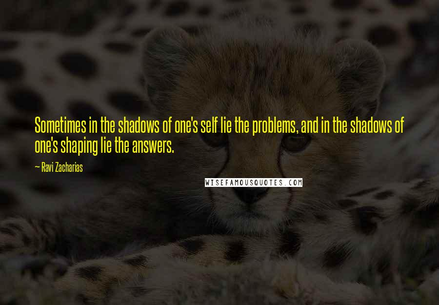 Ravi Zacharias Quotes: Sometimes in the shadows of one's self lie the problems, and in the shadows of one's shaping lie the answers.