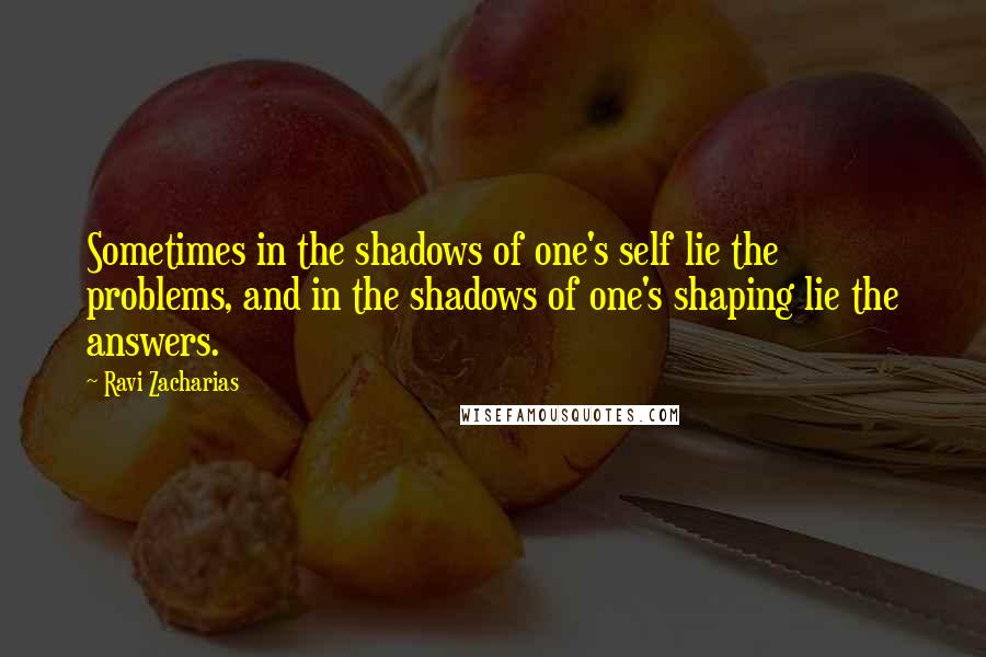 Ravi Zacharias Quotes: Sometimes in the shadows of one's self lie the problems, and in the shadows of one's shaping lie the answers.