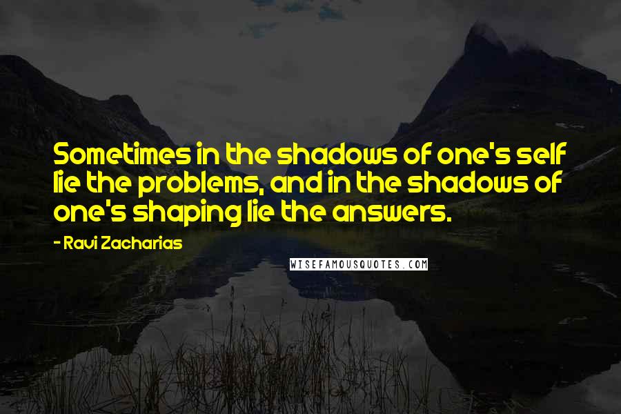 Ravi Zacharias Quotes: Sometimes in the shadows of one's self lie the problems, and in the shadows of one's shaping lie the answers.