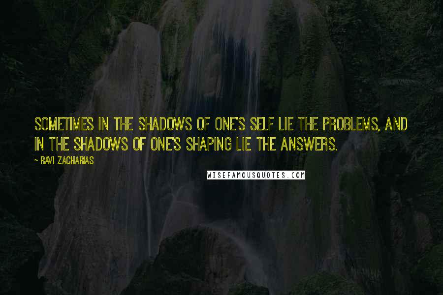 Ravi Zacharias Quotes: Sometimes in the shadows of one's self lie the problems, and in the shadows of one's shaping lie the answers.