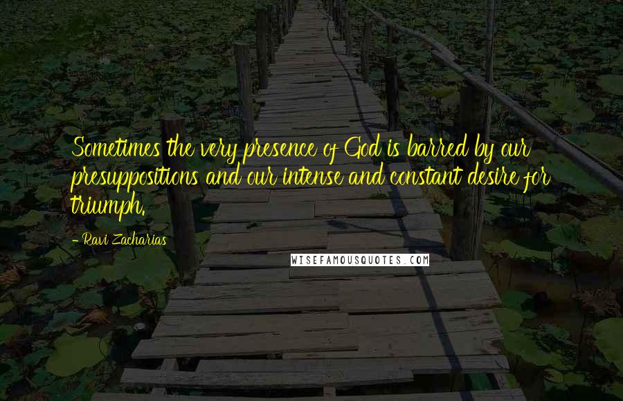 Ravi Zacharias Quotes: Sometimes the very presence of God is barred by our presuppositions and our intense and constant desire for triumph.