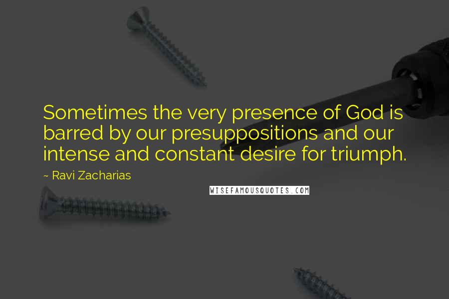 Ravi Zacharias Quotes: Sometimes the very presence of God is barred by our presuppositions and our intense and constant desire for triumph.