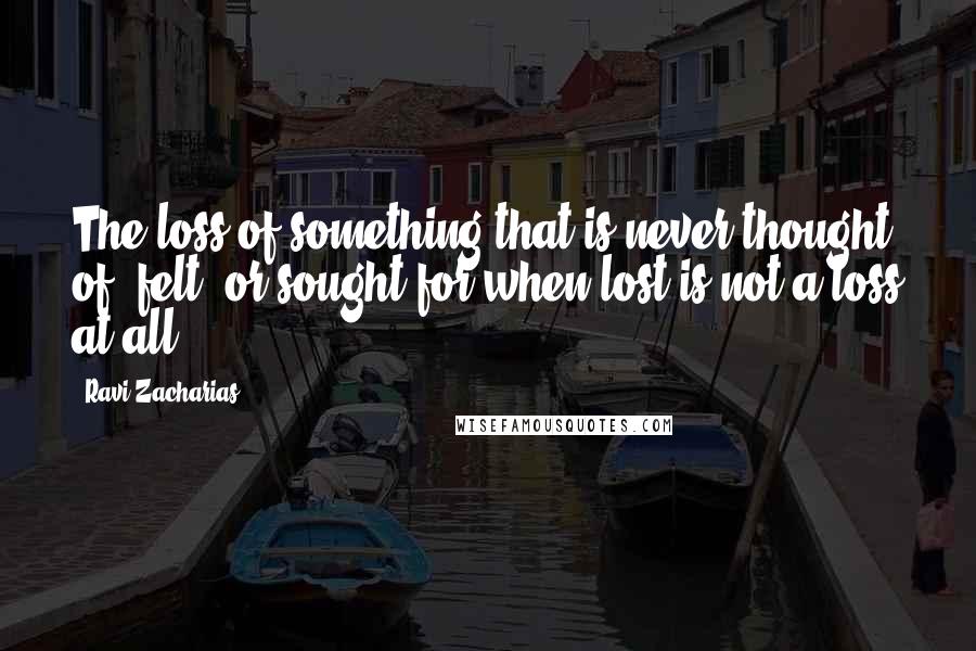 Ravi Zacharias Quotes: The loss of something that is never thought of, felt, or sought for when lost is not a loss at all.