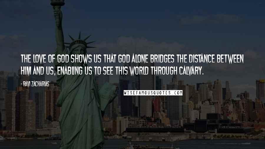 Ravi Zacharias Quotes: The love of God shows us that God alone bridges the distance between him and us, enabling us to see this world through Calvary.