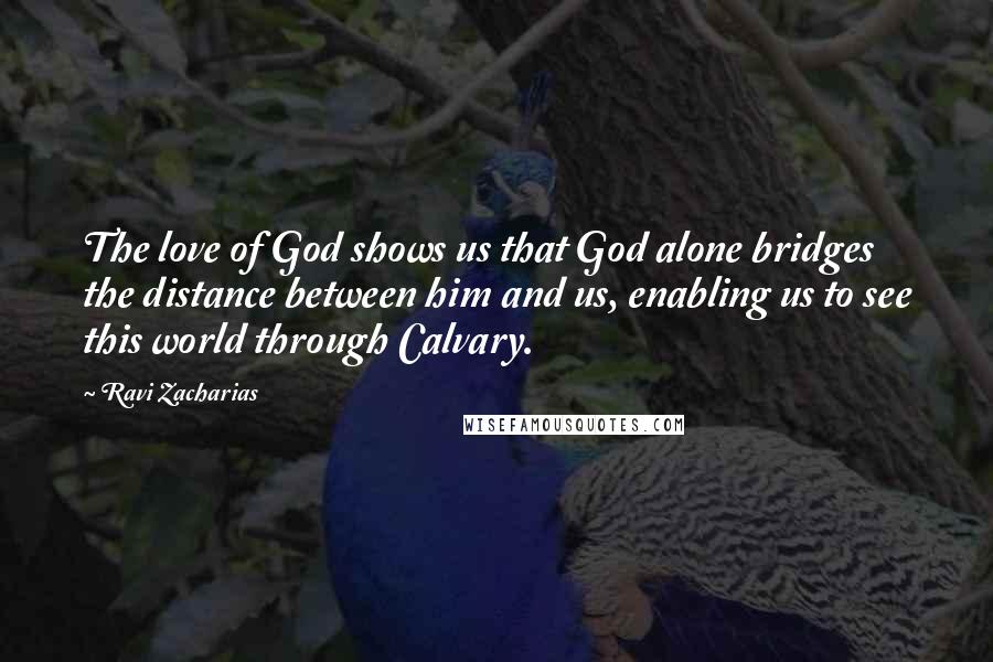 Ravi Zacharias Quotes: The love of God shows us that God alone bridges the distance between him and us, enabling us to see this world through Calvary.