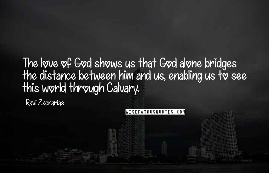 Ravi Zacharias Quotes: The love of God shows us that God alone bridges the distance between him and us, enabling us to see this world through Calvary.