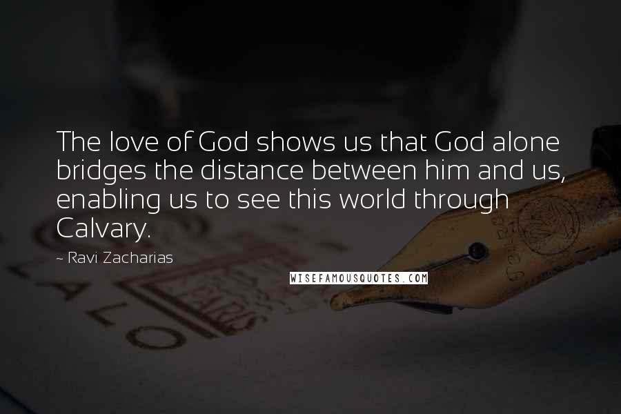 Ravi Zacharias Quotes: The love of God shows us that God alone bridges the distance between him and us, enabling us to see this world through Calvary.