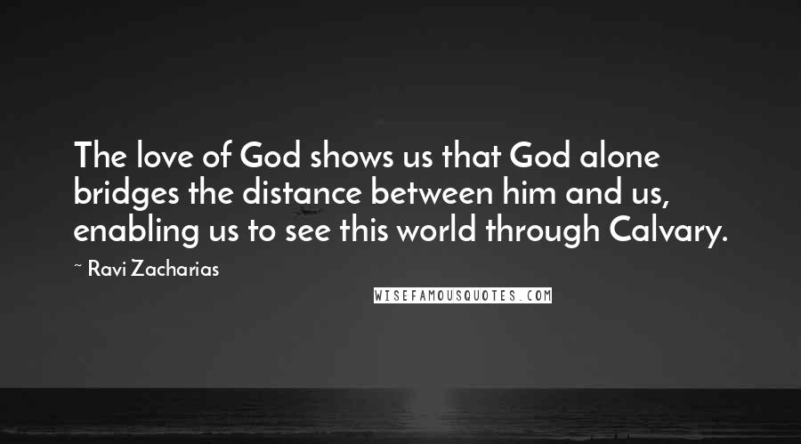 Ravi Zacharias Quotes: The love of God shows us that God alone bridges the distance between him and us, enabling us to see this world through Calvary.