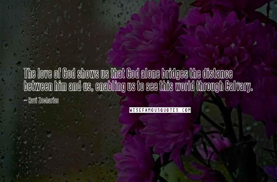 Ravi Zacharias Quotes: The love of God shows us that God alone bridges the distance between him and us, enabling us to see this world through Calvary.