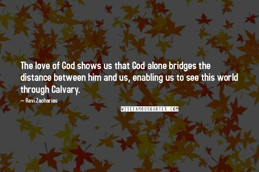 Ravi Zacharias Quotes: The love of God shows us that God alone bridges the distance between him and us, enabling us to see this world through Calvary.