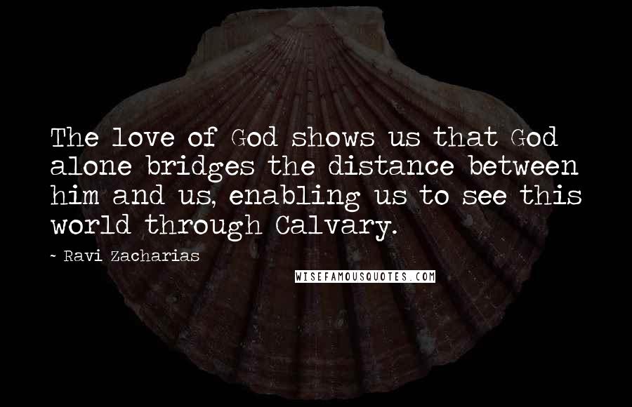 Ravi Zacharias Quotes: The love of God shows us that God alone bridges the distance between him and us, enabling us to see this world through Calvary.