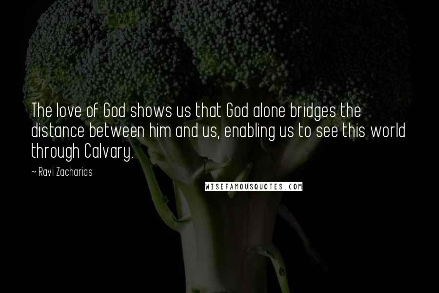 Ravi Zacharias Quotes: The love of God shows us that God alone bridges the distance between him and us, enabling us to see this world through Calvary.