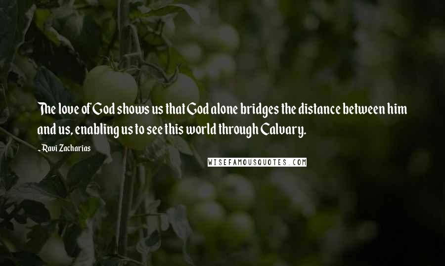 Ravi Zacharias Quotes: The love of God shows us that God alone bridges the distance between him and us, enabling us to see this world through Calvary.