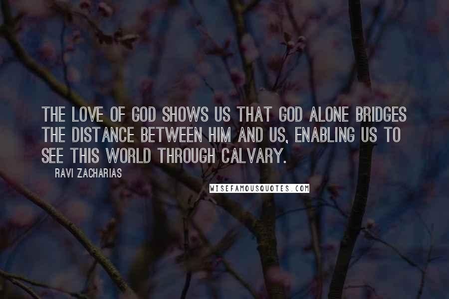 Ravi Zacharias Quotes: The love of God shows us that God alone bridges the distance between him and us, enabling us to see this world through Calvary.