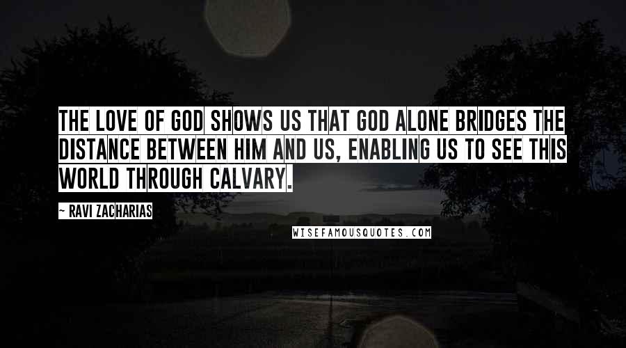 Ravi Zacharias Quotes: The love of God shows us that God alone bridges the distance between him and us, enabling us to see this world through Calvary.