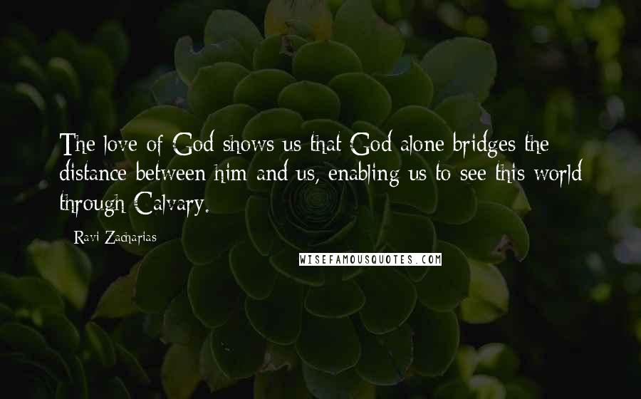 Ravi Zacharias Quotes: The love of God shows us that God alone bridges the distance between him and us, enabling us to see this world through Calvary.