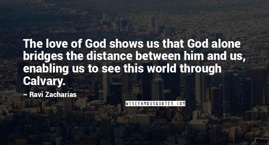 Ravi Zacharias Quotes: The love of God shows us that God alone bridges the distance between him and us, enabling us to see this world through Calvary.