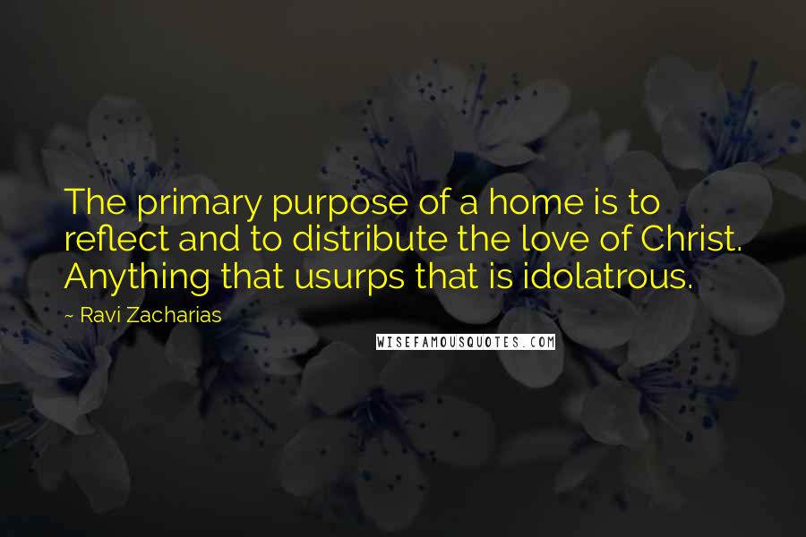 Ravi Zacharias Quotes: The primary purpose of a home is to reflect and to distribute the love of Christ. Anything that usurps that is idolatrous.