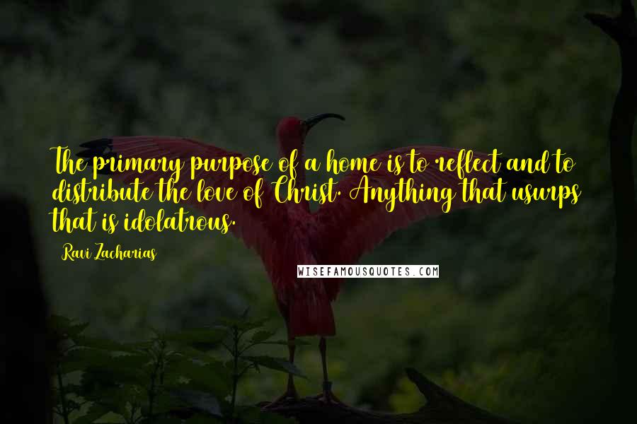 Ravi Zacharias Quotes: The primary purpose of a home is to reflect and to distribute the love of Christ. Anything that usurps that is idolatrous.
