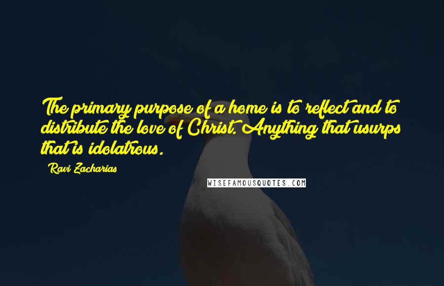 Ravi Zacharias Quotes: The primary purpose of a home is to reflect and to distribute the love of Christ. Anything that usurps that is idolatrous.