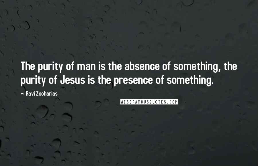 Ravi Zacharias Quotes: The purity of man is the absence of something, the purity of Jesus is the presence of something.