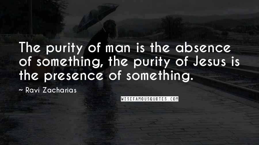 Ravi Zacharias Quotes: The purity of man is the absence of something, the purity of Jesus is the presence of something.