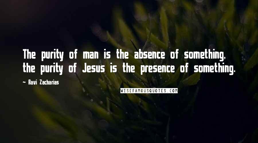 Ravi Zacharias Quotes: The purity of man is the absence of something, the purity of Jesus is the presence of something.