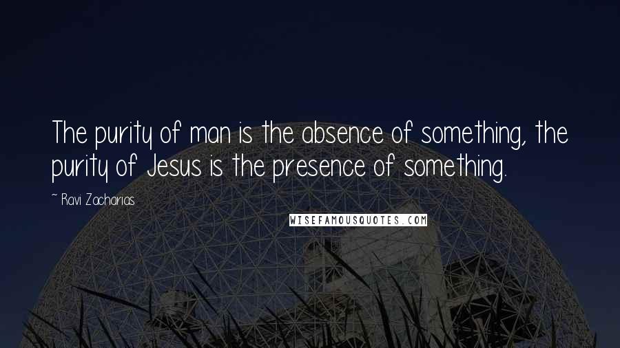 Ravi Zacharias Quotes: The purity of man is the absence of something, the purity of Jesus is the presence of something.