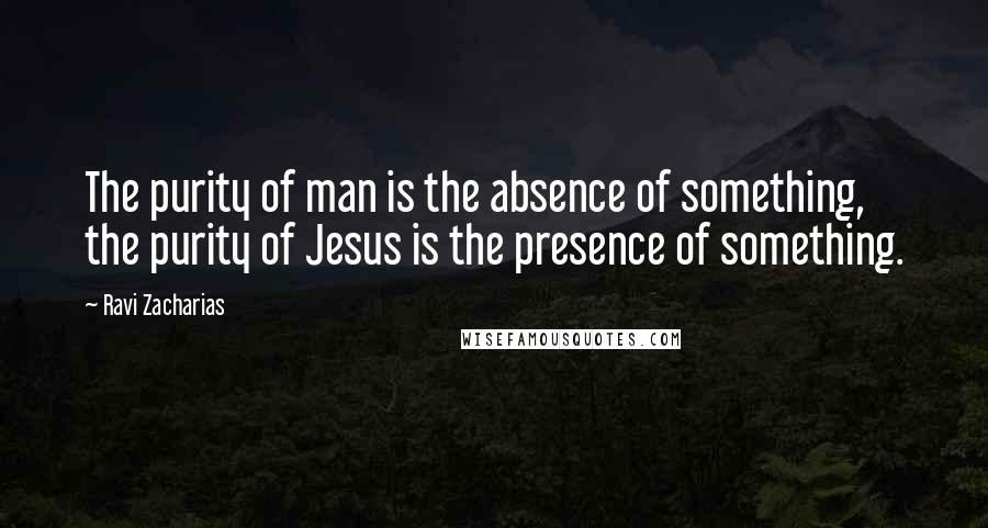 Ravi Zacharias Quotes: The purity of man is the absence of something, the purity of Jesus is the presence of something.