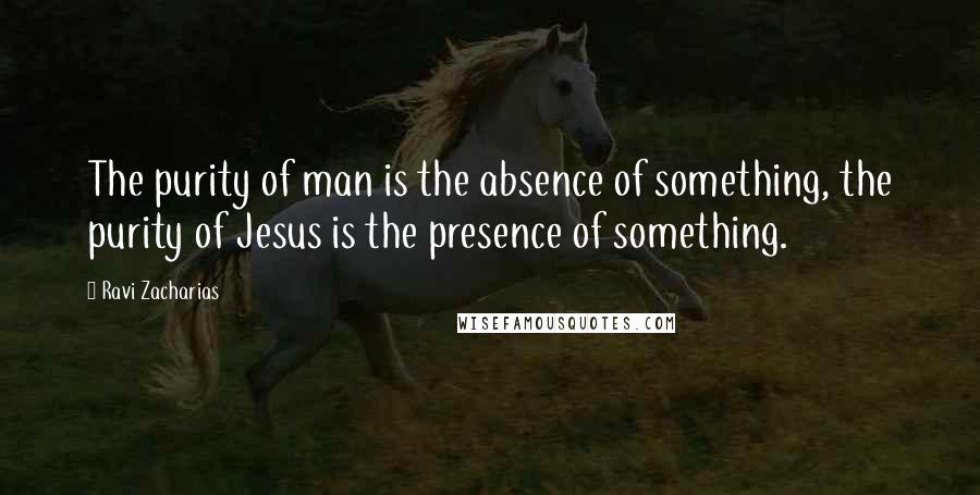 Ravi Zacharias Quotes: The purity of man is the absence of something, the purity of Jesus is the presence of something.