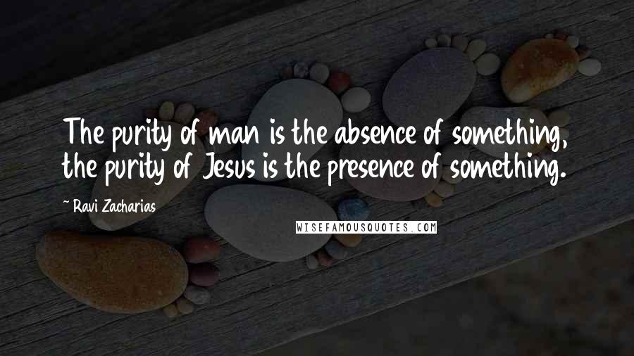 Ravi Zacharias Quotes: The purity of man is the absence of something, the purity of Jesus is the presence of something.